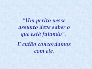 "Um perito nesse assunto deve saber o que está falando".  E então concordamos com ele. 