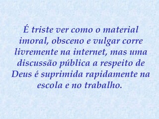 É triste ver como o material imoral, obsceno e vulgar corre livremente na internet, mas uma discussão pública a respeito de Deus é suprimida rapidamente na escola e no trabalho.   