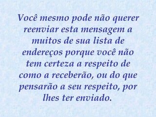 Você mesmo pode não querer reenviar esta mensagem a muitos de sua lista de endereços porque você não tem certeza a respeito de como a receberão, ou do que pensarão a seu respeito, por lhes ter enviado.   