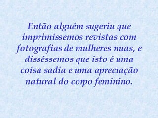 Então alguém sugeriu que imprimíssemos revistas com fotografias de mulheres nuas, e disséssemos que isto é uma coisa sadia e uma apreciação natural do corpo feminino. 