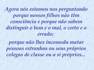Agora nós estamos nos perguntando porque nossos filhos não têm consciência e porque não sabem distinguir o bem e o mal, o certo e o errado;  porque não lhes incomoda matar pessoas estranhas ou seus próprios colegas de classe ou a si próprios...   