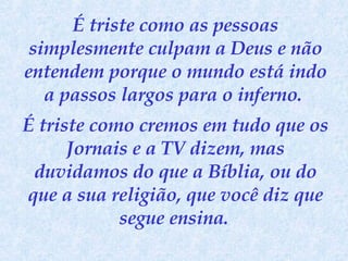 É triste como as pessoas simplesmente culpam a Deus e não entendem porque o mundo está indo a passos largos para o inferno.  É triste como cremos em tudo que os Jornais e a TV dizem, mas duvidamos do que a Bíblia, ou do que a sua religião, que você diz que segue ensina.   