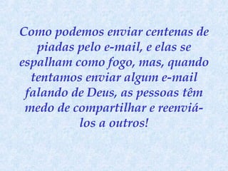 Como podemos enviar centenas de piadas pelo e-mail, e elas se espalham como fogo, mas, quando tentamos enviar algum e-mail falando de Deus, as pessoas têm medo de compartilhar e reenviá-los a outros! 