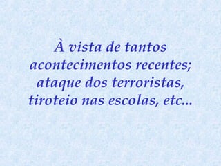 À vista de tantos acontecimentos recentes; ataque dos terroristas, tiroteio nas escolas, etc... 