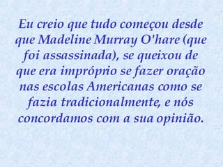 Eu creio que tudo começou desde que Madeline Murray O'hare (que foi assassinada), se queixou de que era impróprio se fazer oração nas escolas Americanas como se fazia tradicionalmente, e nós concordamos   com a sua opinião. 