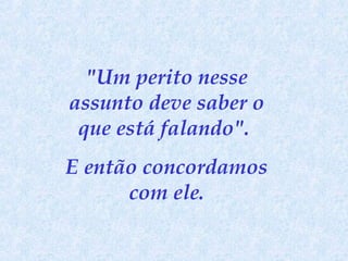 "Um perito nesse
assunto deve saber o
que está falando".
E então concordamos
com ele.

 