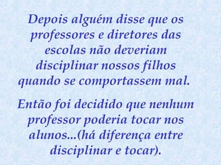 Depois alguém disse que os
professores e diretores das
escolas não deveriam
disciplinar nossos filhos
quando se comportassem mal.
Então foi decidido que nenhum
professor poderia tocar nos
alunos...(há diferença entre
disciplinar e tocar).

 