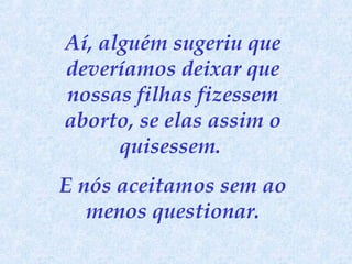 Aí, alguém sugeriu que
deveríamos deixar que
nossas filhas fizessem
aborto, se elas assim o
quisessem.
E nós aceitamos sem ao
menos questionar.

 