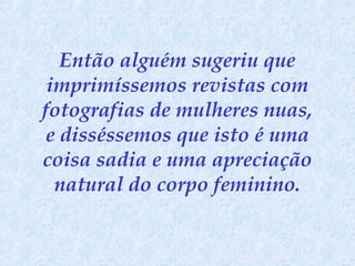 Então alguém sugeriu que
imprimíssemos revistas com
fotografias de mulheres nuas,
e disséssemos que isto é uma
coisa sadia e uma apreciação
natural do corpo feminino.

 