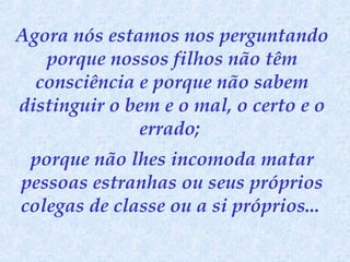 Agora nós estamos nos perguntando
porque nossos filhos não têm
consciência e porque não sabem
distinguir o bem e o mal, o certo e o
errado;
porque não lhes incomoda matar
pessoas estranhas ou seus próprios
colegas de classe ou a si próprios...

 