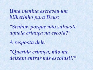 Uma menina escreveu um
bilhetinho para Deus:
"Senhor, porque não salvaste
aquela criança na escola?"
A resposta dele:
"Querida criança, não me
deixam entrar nas escolas!!!"

 
