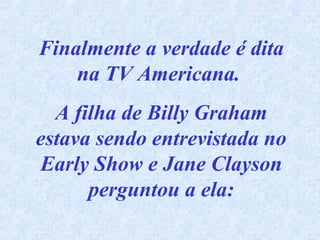 Finalmente a verdade é dita
na TV Americana.
A filha de Billy Graham
estava sendo entrevistada no
Early Show e Jane Clayson
perguntou a ela:

 