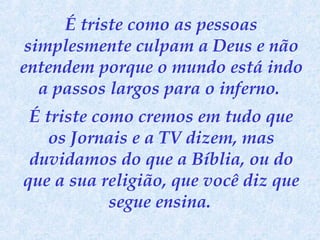 É triste como as pessoas
simplesmente culpam a Deus e não
entendem porque o mundo está indo
a passos largos para o inferno.
É triste como cremos em tudo que
os Jornais e a TV dizem, mas
duvidamos do que a Bíblia, ou do
que a sua religião, que você diz que
segue ensina.

 