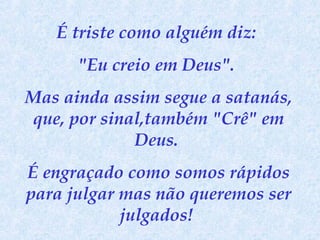 É triste como alguém diz:
"Eu creio em Deus".
Mas ainda assim segue a satanás,
que, por sinal,também "Crê" em
Deus.
É engraçado como somos rápidos
para julgar mas não queremos ser
julgados!

 