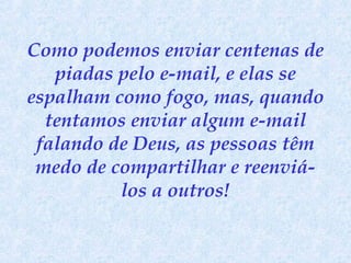 Como podemos enviar centenas de
piadas pelo e-mail, e elas se
espalham como fogo, mas, quando
tentamos enviar algum e-mail
falando de Deus, as pessoas têm
medo de compartilhar e reenviálos a outros!

 