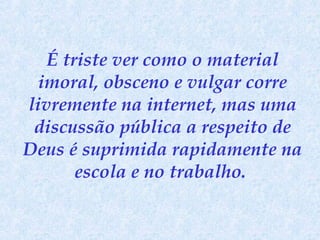 É triste ver como o material
imoral, obsceno e vulgar corre
livremente na internet, mas uma
discussão pública a respeito de
Deus é suprimida rapidamente na
escola e no trabalho.

 
