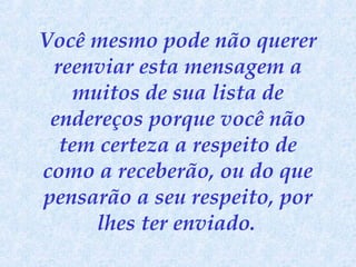 Você mesmo pode não querer
reenviar esta mensagem a
muitos de sua lista de
endereços porque você não
tem certeza a respeito de
como a receberão, ou do que
pensarão a seu respeito, por
lhes ter enviado.

 