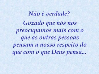 Não é verdade?
Gozado que nós nos
preocupamos mais com o
que as outras pessoas
pensam a nosso respeito do
que com o que Deus pensa...

 