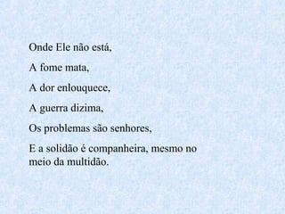 Onde Ele não está,
A fome mata,
A dor enlouquece,
A guerra dizima,
Os problemas são senhores,
E a solidão é companheira, mesmo no
meio da multidão.

 