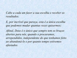 Cabe a cada um fazer a sua escolha e receber os
resultados.
E, por incrível que pareça, esta é a única escolha
que podemos mudar quantas vezes quisermos;
Afinal, Deus é o único que sempre tem os braços
abertos para nós, quando o procuramos,
arrependidos, independente do que tenhamos feito
ao abandoná-lo e por quanto tempo estivemos
afastados.

 