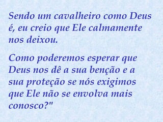 Sendo um cavalheiro como Deus
é, eu creio que Ele calmamente
nos deixou.
Como poderemos esperar que
Deus nos dê a sua benção e a
sua proteção se nós exigimos
que Ele não se envolva mais
conosco?"

 