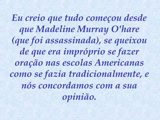 Eu creio que tudo começou desde
que Madeline Murray O'hare
(que foi assassinada), se queixou
de que era impróprio se fazer
oração nas escolas Americanas
como se fazia tradicionalmente, e
nós concordamos com a sua
opinião.

 