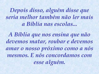 Depois disso, alguém disse que
seria melhor também não ler mais
a Bíblia nas escolas...
A Bíblia que nos ensina que não
devemos matar, roubar e devemos
amar o nosso próximo como a nós
mesmos. E nós concordamos com
esse alguém.

 
