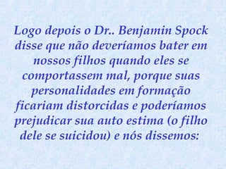 Logo depois o Dr.. Benjamin Spock
disse que não deveríamos bater em
nossos filhos quando eles se
comportassem mal, porque suas
personalidades em formação
ficariam distorcidas e poderíamos
prejudicar sua auto estima (o filho
dele se suicidou) e nós dissemos:

 