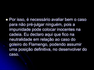 Por isso, é necessário avaliar bem o caso para não pré-julgar ninguém, pois a impunidade pode colocar inocentes na cadeia. Eu declaro aqui que fico na neutralidade em relação ao caso do goleiro do Flamengo, podendo assumir uma posição definitiva, no desenvolver do caso.