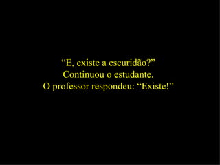 “ E, existe a escuridão?”  Continuou o estudante.  O professor respondeu: “Existe!”  
