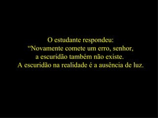 O estudante respondeu: “ Novamente comete um erro, senhor,  a escuridão também não existe.  A escuridão na realidade é a ausência de luz.   