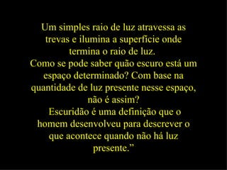 Um simples raio de luz atravessa as trevas e ilumina a superfície onde termina o raio de luz.   Como se pode saber quão escuro está um espaço determinado? Com base na quantidade de luz presente nesse espaço, não é assim? Escuridão é uma definição que o homem desenvolveu para descrever o que acontece quando não há luz presente.” 
