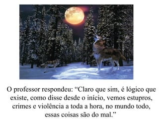 O professor respondeu: “Claro que sim, é lógico que existe, como disse desde o início, vemos estupros, crimes e violência a toda a hora, no mundo todo, essas coisas são do mal.”  