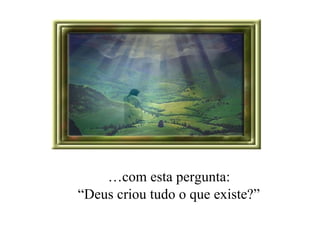 … com esta pergunta:  “ Deus criou tudo o que existe?” 