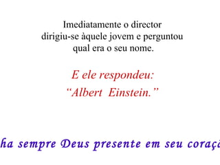 E ele respondeu: “ Albert  Einstein.”   Imediatamente o director  dirigiu-se àquele jovem e perguntou  qual era o seu nome. Tenha sempre Deus presente em seu coração!!! 