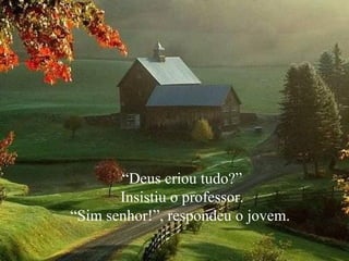 “ Deus criou tudo?” Insistiu o professor.  “ Sim senhor!”, respondeu o jovem.  