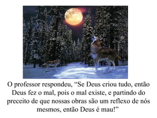 O professor respondeu, “Se Deus criou tudo, então Deus fez o mal, pois o mal existe, e partindo do preceito de que nossas obras são um reflexo de nós mesmos, então Deus é mau!”  