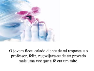 O jovem ficou calado diante de tal resposta e o professor, feliz, regozijava-se de ter provado mais uma vez que a fé era um mito. 