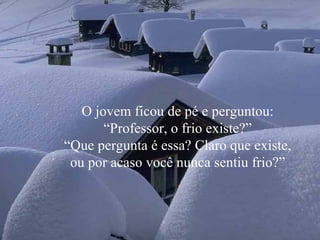 O jovem ficou de pé e perguntou: “Professor, o frio existe?” “ Que pergunta é essa? Claro que existe, ou por acaso você nunca sentiu frio?” 
