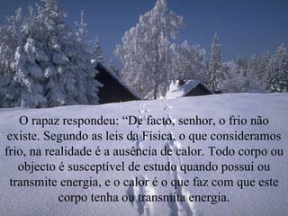 O rapaz respondeu: “De facto, senhor, o frio não existe. Segundo as leis da Física, o que consideramos frio, na realidade é a ausência de calor. Todo corpo ou objecto é susceptível de estudo quando possui ou transmite energia, e o calor é o que faz com que este corpo tenha ou transmita energia. 
