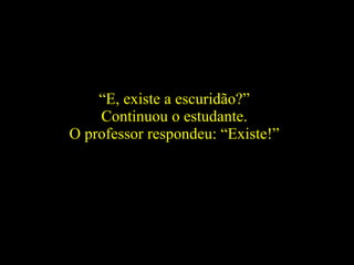 “ E, existe a escuridão?”  Continuou o estudante.  O professor respondeu: “Existe!”  