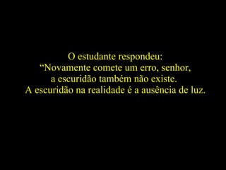O estudante respondeu: “ Novamente comete um erro, senhor,  a escuridão também não existe.  A escuridão na realidade é a ausência de luz.   