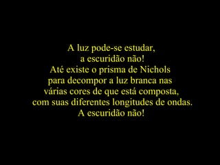 A luz pode-se estudar, a escuridão não! Até existe o prisma de Nichols  para decompor a luz branca nas  várias cores de que está composta, com suas diferentes longitudes de ondas. A escuridão não!   