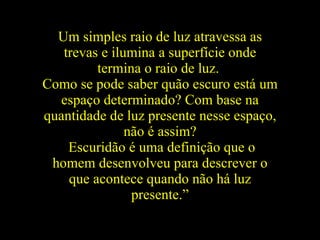 Um simples raio de luz atravessa as trevas e ilumina a superfície onde termina o raio de luz.   Como se pode saber quão escuro está um espaço determinado? Com base na quantidade de luz presente nesse espaço, não é assim? Escuridão é uma definição que o homem desenvolveu para descrever o que acontece quando não há luz presente.” 