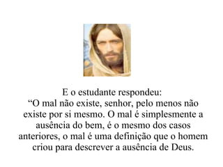 E o estudante respondeu:  “ O mal não existe, senhor, pelo menos não existe por si mesmo. O mal é simplesmente a ausência do bem, é o mesmo dos casos anteriores, o mal é uma definição que o homem criou para descrever a ausência de Deus. 