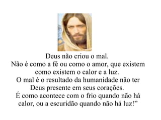 Deus não criou o mal.  Não é como a fé ou como o amor, que existem como existem o calor e a luz.  O mal é o resultado da humanidade não ter Deus presente em seus corações.  É como acontece com o frio quando não há calor, ou a escuridão quando não há luz!” 