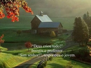 “ Deus criou tudo?” Insistiu o professor.  “ Sim senhor!”, respondeu o jovem.  