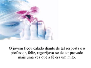 O jovem ficou calado diante de tal resposta e o professor, feliz, regozijava-se de ter provado mais uma vez que a fé era um mito. 