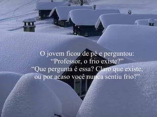 O jovem ficou de pé e perguntou: “Professor, o frio existe?” “ Que pergunta é essa? Claro que existe, ou por acaso você nunca sentiu frio?” 
