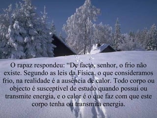 O rapaz respondeu: “De facto, senhor, o frio não existe. Segundo as leis da Física, o que consideramos frio, na realidade é a ausência de calor. Todo corpo ou objecto é susceptível de estudo quando possui ou transmite energia, e o calor é o que faz com que este corpo tenha ou transmita energia. 